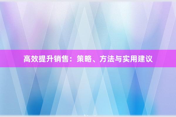 高效提升销售：策略、方法与实用建议